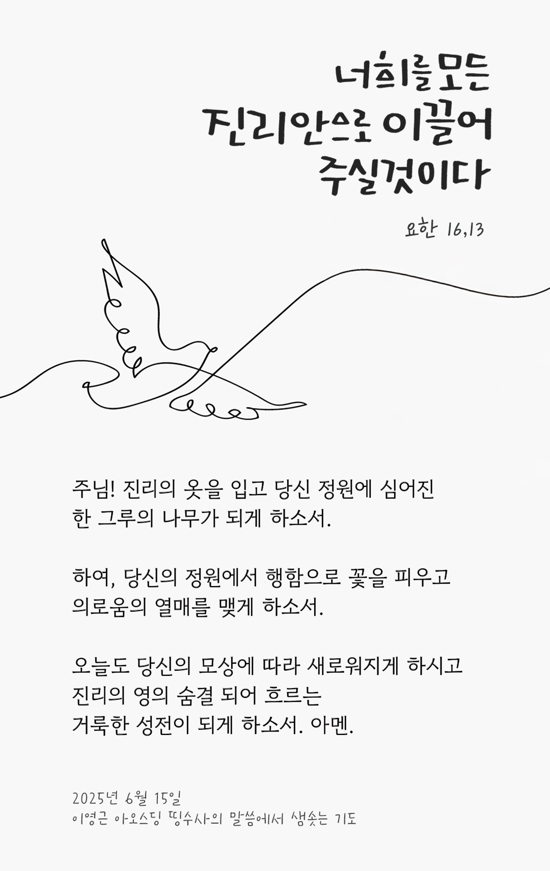 주님! 진리의 옷을 입고 당신 정원에 심어진 한 그루의 나무가 되게 하소서. 하여, 당신의 정원에서 행함으로 꽃을 피우고 의로움의 열매를 맺게 하소서. 오늘도 당신의 모상에 따라 새로워지게 하시고, 진리의 영의 숨결 되어 흐르는 거룩한 성전이 되게 하소서. 아멘. by 이영근 아오스딩 신부 띵수사의 말씀에서 샘솟는 기도(말샘기도)