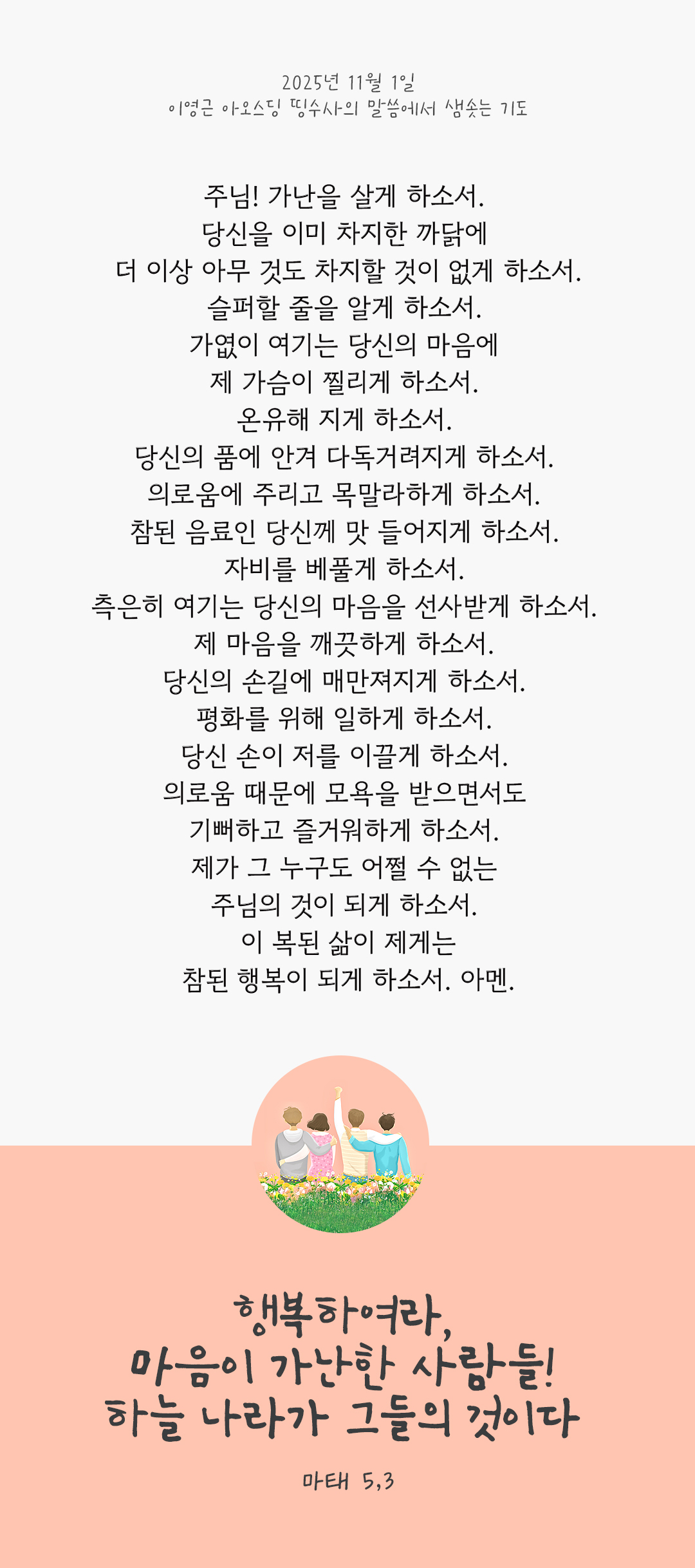 주님! 가난을 살게 하소서. 당신을 이미 차지한 까닭에 더 이상 아무 것도 차지할 것이 없게 하소서. 슬퍼할 줄을 알게 하소서. 가엾이 여기는 당신의 마음에 제 가슴이 찔리게 하소서. 온유해 지게 하소서. 당신의 품에 안겨 다독거려지게 하소서. 의로움에 주리고 목말라하게 하소서. 참된 음료인 당신께 맛 들어지게 하소서. 자비를 베풀게 하소서. 측은히 여기는 당신의 마음을 선사받게 하소서. 제 마음을 깨끗하게 하소서. 당신의 손길에 매만져지게 하소서. 평화를 위해 일하게 하소서. 당신 손이 저를 이끌게 하소서. 의로움 때문에 모욕을 받으면서도 기뻐하고 즐거워하게 하소서. 제가 그 누구도 어쩔 수 없는 주님의 것이 되게 하소서. 이 복된 삶이 제게는 참된 행복이 되게 하소서. 아멘. by 이영근 아오스딩 신부 띵수사의 말씀에서 샘솟는 기도(말샘기도)