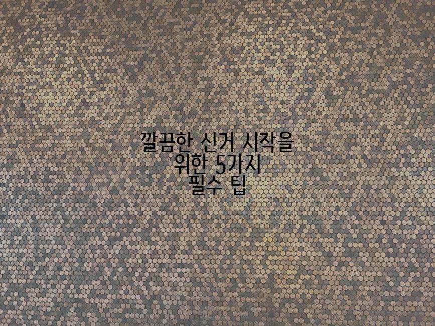 깔끔한 신거 시작을 위한 5가지 필수 팁