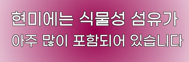  현미에는 식물성 섬유가 아주 많이 포함되어 있습니다