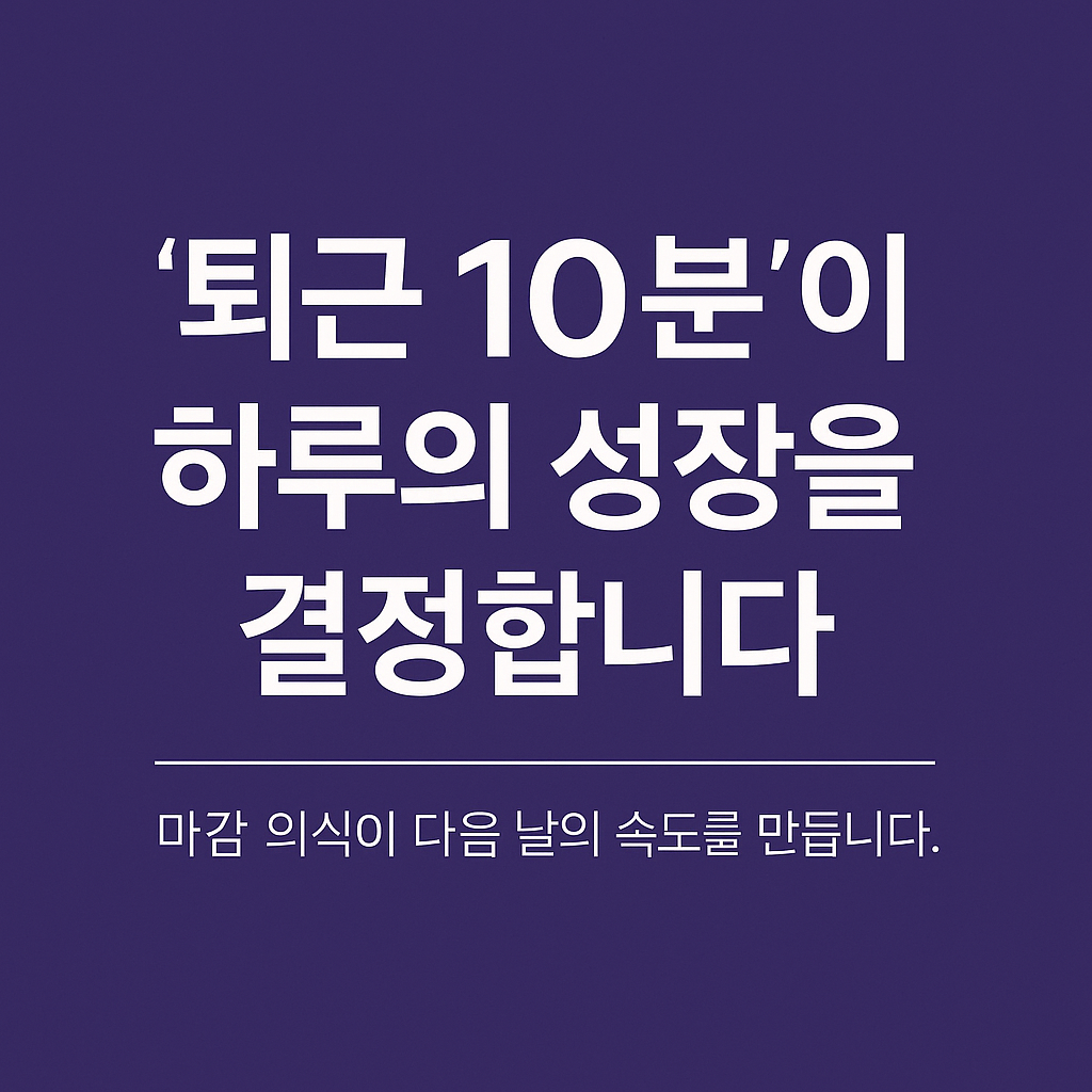 ‘퇴근 10분’이 하루의 성장을 결정합니다 — 마감 의식이 다음 날의 속도를 만듭니다