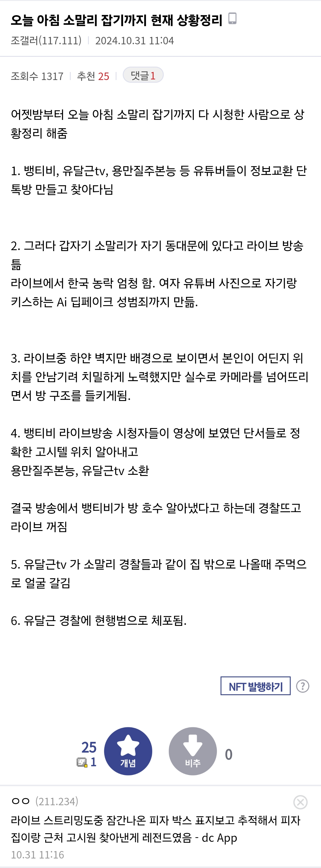 오늘 아침 소말리 잡기까지 현재 상황정리
조갤러(117.111) 2024.10.31 11:04
조회수 1317
추천 25
댓글 1
어젯밤부터 오늘 아침 소말리 잡기까지 다 시청한 사람으로 상 황정리 해줌
1. 뱅티비, 유달근tv, 용만질주본능 등 유튜버들이 정보교환 단 톡방 만들고 찾아다님
2. 그러다 갑자기 소말리가 자기 동대문에 있다고 라이브 방송 라이브에서 한국 농락 엄청 함. 여자 유튜버 사진으로 자기랑 키스하는 Ai 딥페이크 성범죄까지 만듦.
3. 라이브중 하얀 벽지만 배경으로 보이면서 본인이 어딘지 위 치를 안남기려 치밀하게 노력했지만 실수로 카메라를 넘어뜨리 면서 방 구조를 들키게됨.
4. 뱅티비 라이브방송 시청자들이 영상에 보였던 단서들로 정
확한 고시텔 위치 알아내고 용만질주본능, 유달근tv 소환
결국 방송에서 뱅티비가 방 호수 알아냈다고 하는데 경찰뜨고 라이브 꺼짐
5. 유달근tv 가 소말리 경찰들과 같이 집 밖으로 나올때 주먹으 로 얼굴 갈김
6. 유달근 경찰에 현행범으로 체포됨.
NFT 발행하기
25 1
0
개념
비추
ㅇㅇ(211.234)
라이브 스트리밍도중 잠간나온 피자 박스 표지보고 추적해서 피자
집이랑 근처 고시원 찾아낸게 레전드였음 - dc App
10.31 11:16