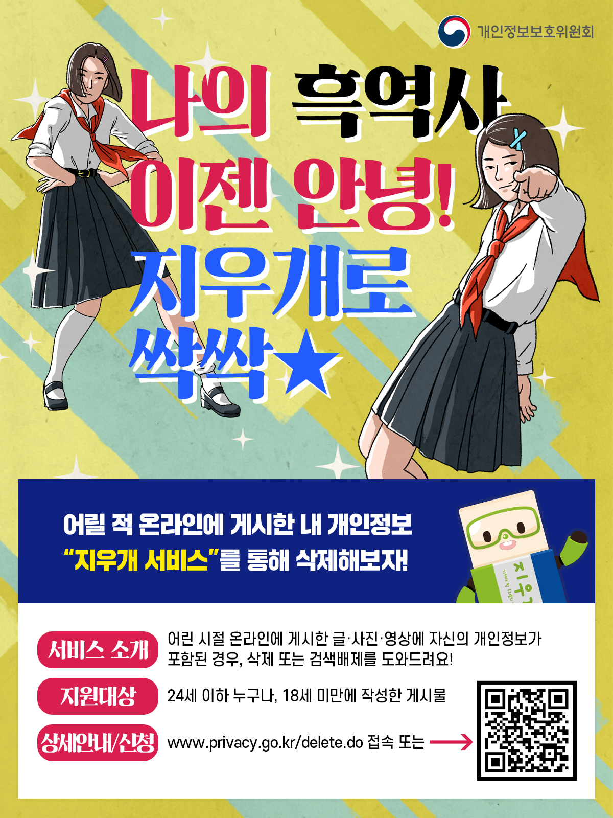 개인정보보호위원회 나의 흑역사 이젠 안녕! 지우개로 싹싹 어릴 적 온라인에 게시한 내 개인정보 '지우개서비스'를 통해 삭제해보자! 서비스 소개: 어린 시절 온라인에 게시한 글 사진 영상에 자신의 개인정보가 포함된 경우, 삭제 또는 검색배제를 도와드려요! 지원대상: 24세 이하 누구나, 18세 미만에 작성한 게시물 상세안내/신청: www.privacy.go.kr/delete.do 접속 또는 QR코드