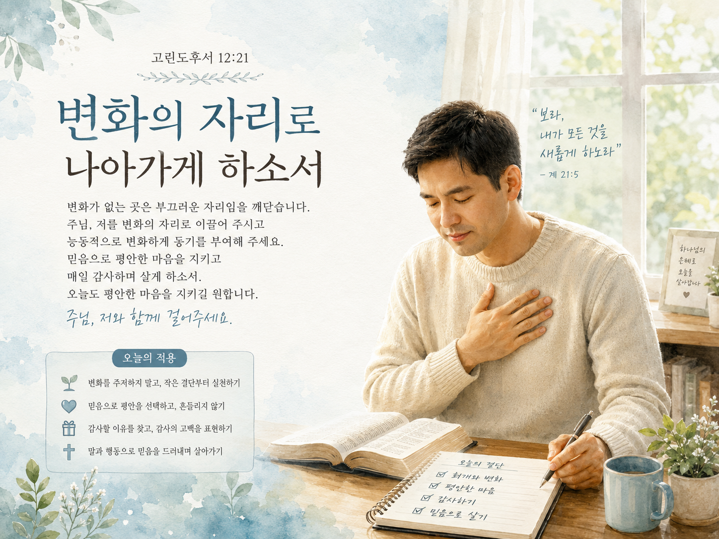 고후 12:21 말씀에서 내가 변화의 자리에 없을 때 그 자리는 부끄러운 자리가 되는 것임을 생각하며 내가 적극적으로 변화해야 할 것에 동기부여가 되었고, 항상 평안하며 감사하는 믿음을 가지고 살기 위해 결단하고 평안한 마음을 갖도록 시도하는 모습입니다.