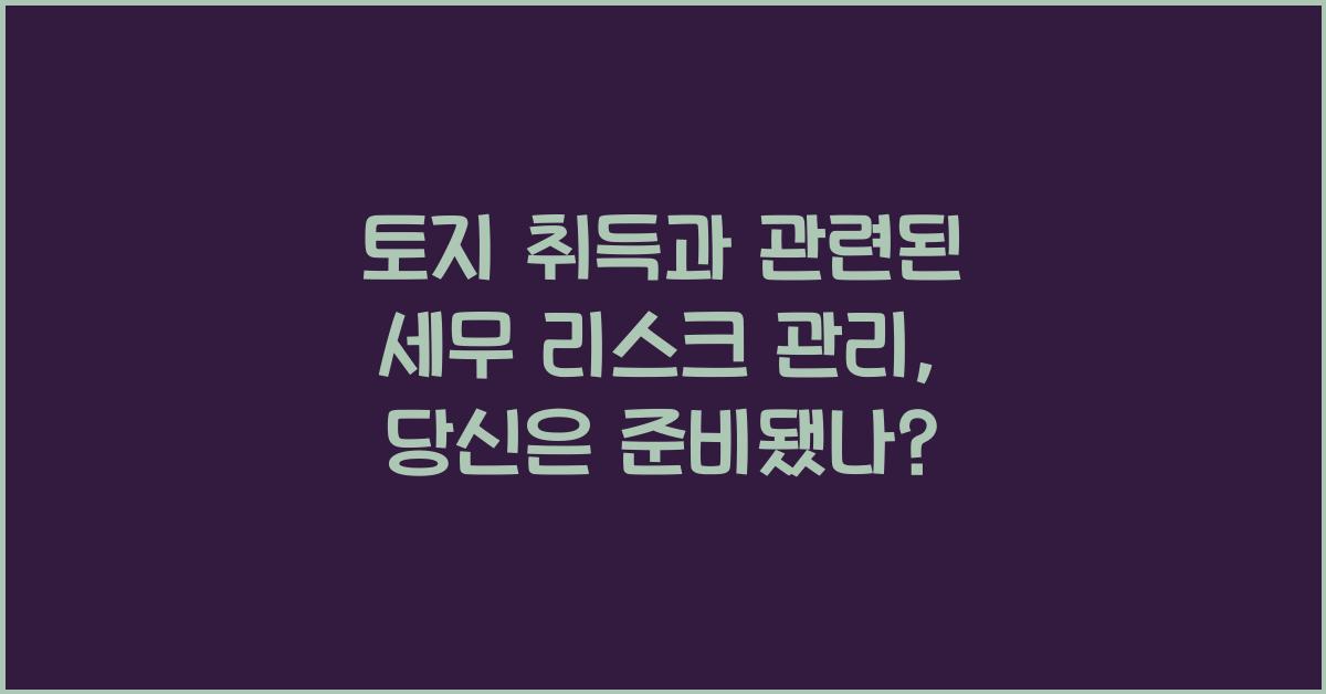 토지 취득과 관련된 세무 리스크 관리: 어떻게 할까?