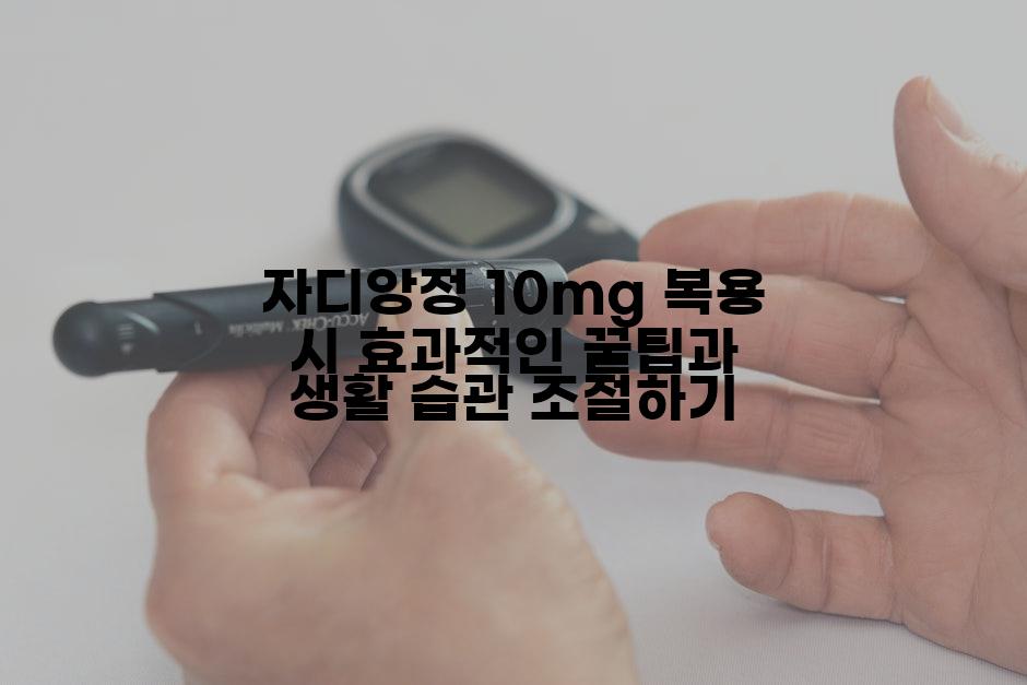 자디앙정 10mg 복용 시 효과적인 꿀팁과 생활 습관 조절하기