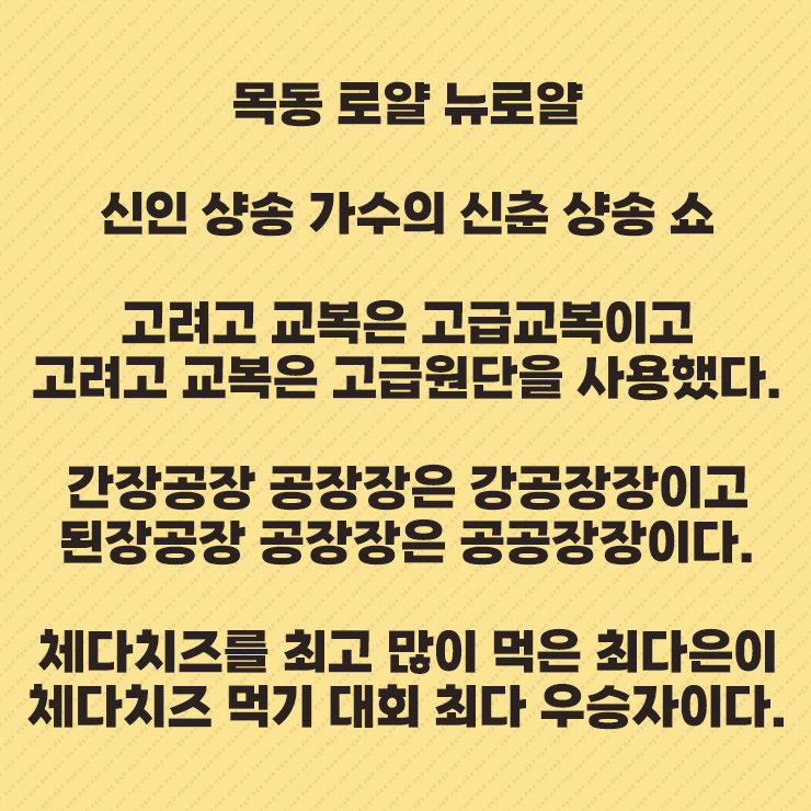 목동 로얄 뉴로얄
신인 샹송 가수의 신춘 샹송 쇼
고려고 교복은 고급교복이고
고려고 교복은 고급원단을 사용했다.
간장공장 공장장은 강공장장이고
된장공장 공장장은 공공장장이다.
체다치즈를 최고 많이 먹은 최다은이
체다치즈 먹기 대회 최다 우승자이다.