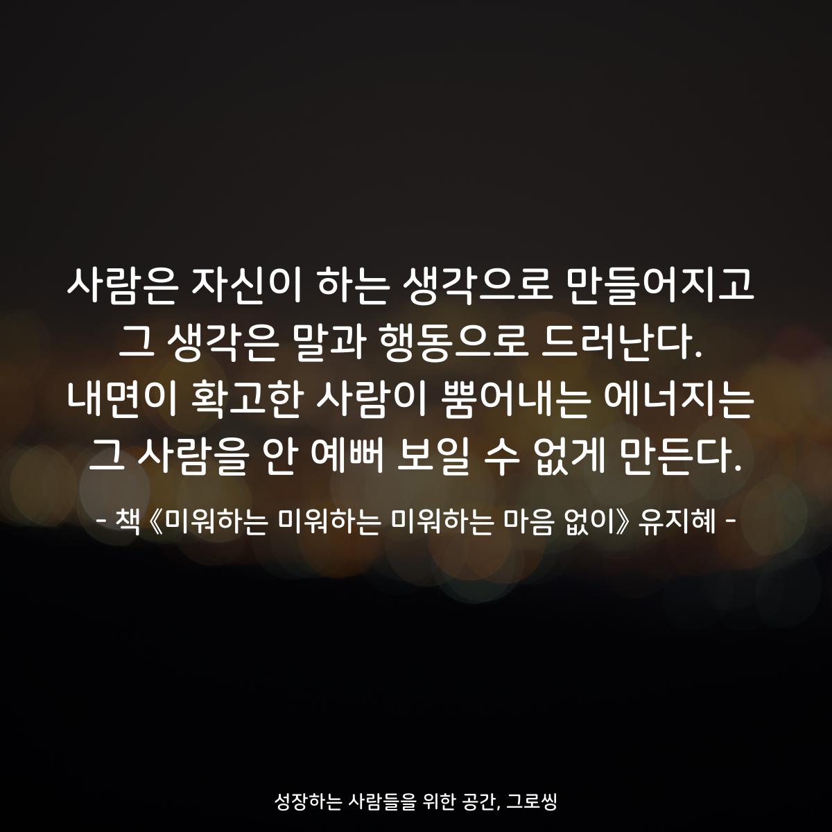 사람은 자신이 하는 생각으로 만들어지고
그 생각은 말과 행동으로 드러난다.
내면이 확고한 사람이 뿜어내는 에너지는
그 사람을 안 예뻐 보일 수 없게 만든다.