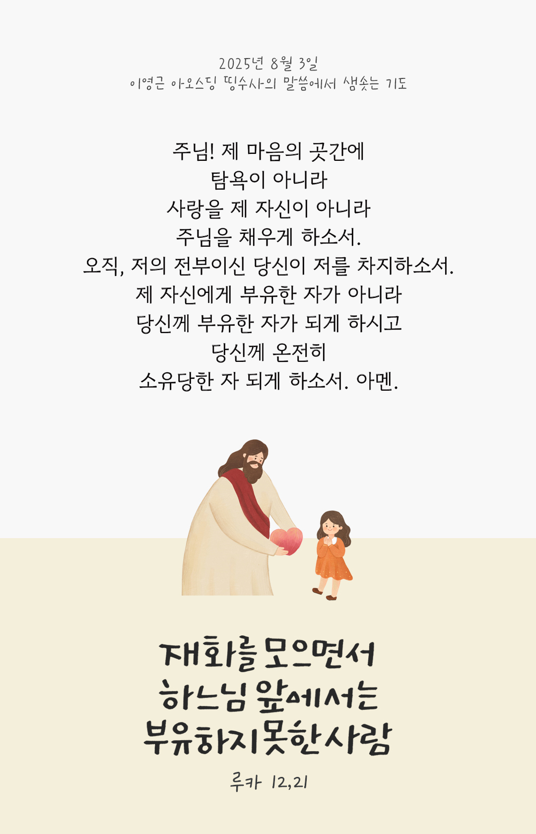 주님, 제 마음의 곳간에 탐욕이 아니라 사랑을 제 자신이 아니라 주님을 채우게 하소서. 오직, 저의 전부이신 당신이 저를 차지하소서. 제 자신에게 부유한 자가 아니라 당신께 부유한 자가 되게 하시고 당신께 온전히 소유당한 자 되게 하소서. 아멘. by 이영근 아오스딩 신부 띵수사의 말씀에서 샘솟는 기도(말샘기도)