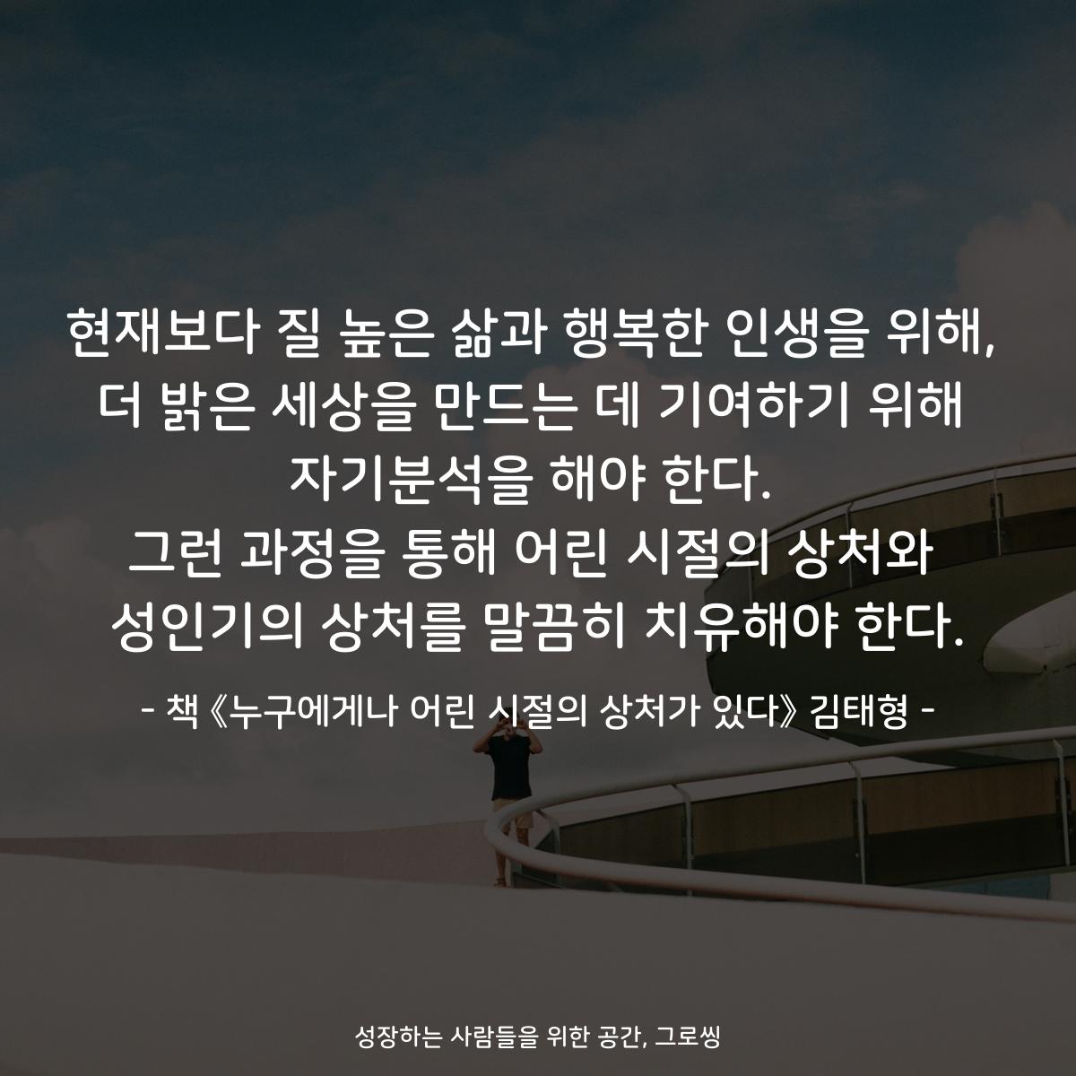 현재보다 질 높은 삶과 행복한 인생을 위해,
더 밝은 세상을 만드는 데 기여하기 위해
자기분석을 해야 한다.
그런 과정을 통해 어린 시절의 상처와
성인기의 상처를 말끔히 치유해야 한다.