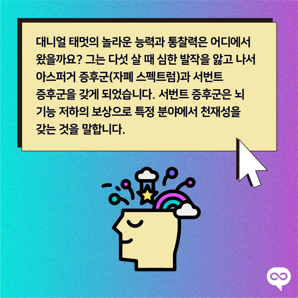 대니얼 태멋의 놀라운 능력과 통찰력은 어디에서 왔을까요? 그는 다섯 살 때 심한 발작을 앓고 나서 아스퍼거 증후군(자폐 스펙트럼)과 서번트 증후군을 갖게 되었습니다. 서번트 증후군은 뇌 기능 저하의 보상으로 특정 분야에서 천재성을 갖는 것을 말합니다.