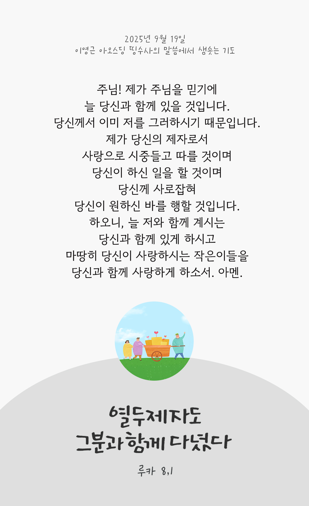주님! 제가 주님을 믿기에, 늘 당신과 함께 있을 것입니다. 당신께서 이미 저를 그러하시기 때문입니다. 제가 당신의 제자로서 사랑으로 시중들고 따를 것이며, 당신이 하신 일을 할 것이며, 당신께 사로잡혀 당신이 원하신 바를 행할 것입니다. 하오니, 늘 저와 함께 계시는 당신과 함께 있게 하시고, 마땅히 당신이 사랑하시는 작은이들을 당신과 함께 사랑하게 하소서. 아멘. by 이영근 아오스딩 신부 띵수사의 말씀에서 샘솟는 기도(말샘기도)