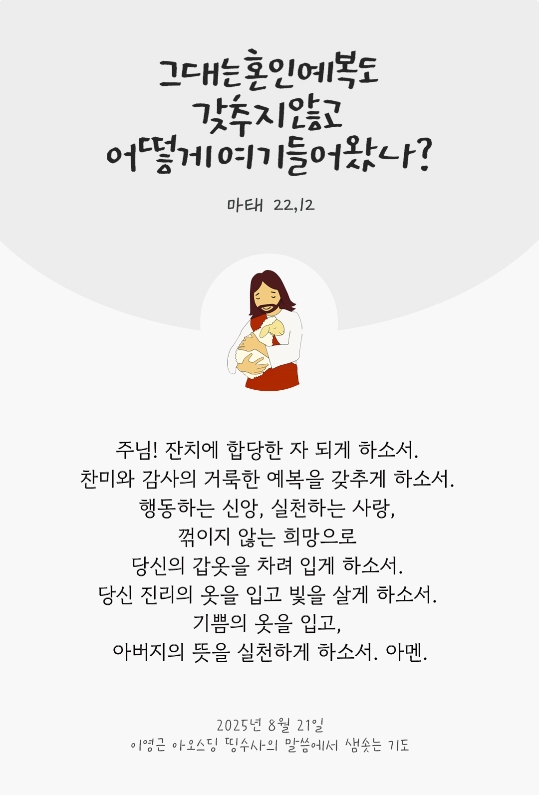 주님! 잔치에 합당한 자 되게 하소서. 찬미와 감사의 거룩한 예복을 갖추게 하소서. 행동하는 신앙, 실천하는 사랑, 꺾이지 않는 희망으로 당신의 갑옷을 차려 입게 하소서. 당신 진리의 옷을 입고, 빛을 살게 하소서. 기쁨의 옷을 입고, 아버지의 뜻을 실천하게 하소서. 아멘. by 이영근 아오스딩 신부 띵수사의 말씀에서 샘솟는 기도(말샘기도)