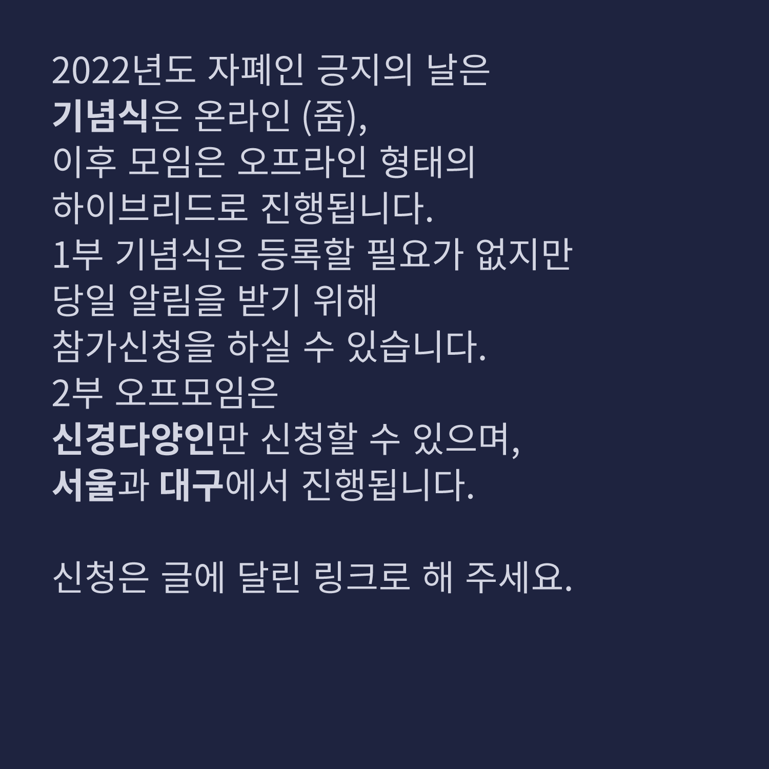 2022년도 자폐인 긍지의 날은
기념식은 온라인(줌),
이후 모임은 오프라인 형태의
하이브리드로 진행됩니다.
1부 기념식은 등록할 필요가 없지만
당일 알림을 받기 위해
참가신청을 하실 수 있습니다.
2부 오프모임은
신경다양인만 신청할 수 있으며,
서울과 대구에서 진행됩니다.

신청은 글에 달린 링크로 해 주세요.