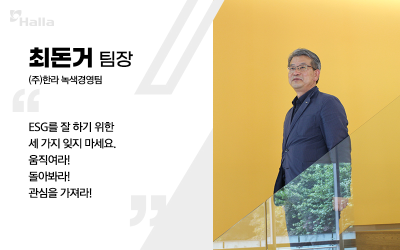 최던거 팀장 ((주)한라 녹색경영팀)
ESG를 잘 하기 위한 세 가지 잊지 마세요. 움직여라! 돌아봐라! 관심을 가져라!