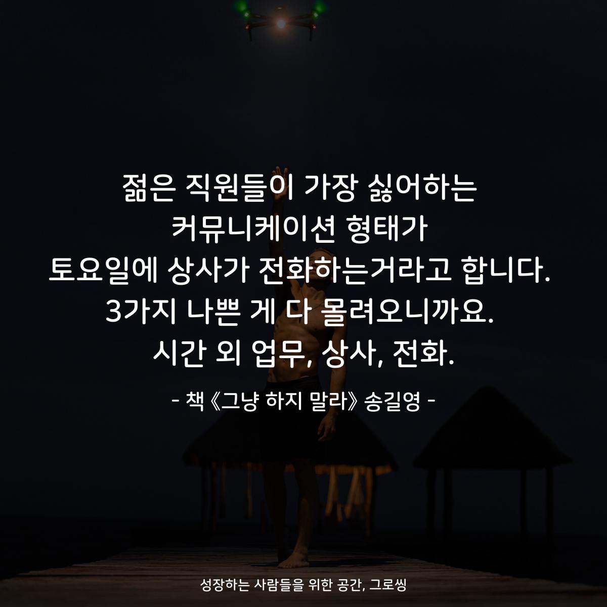 젊은 직원들이 가장 싫어하는
커뮤니케이션 형태가
토요일에 상사가 전화하는거라고 합니다.
3가지 나쁜 게 다 몰려오니까요.
시간 외 업무, 상사, 전화.