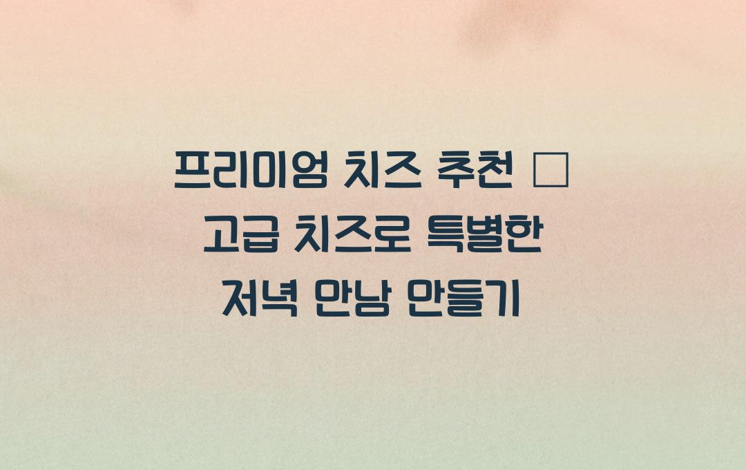 프리미엄 치즈 추천 &ndash; 꼭 한 번 먹어봐야 할 명품 치즈