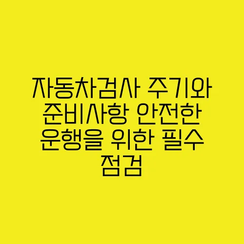 자동차검사 주기와 준비사항 안전한 운행을 위한 필수 점검