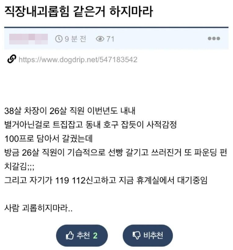 직장내괴롭힘 같은거 하지마라
https://www.dogdrip.net/547183542
38살 차장이 26살 직원 이번년도 내내
별거아닌걸로 트집잡고 동내 호구 잡듯이 사적감정
100프로 담아서 갈궜는데
방금 26살 직원이 기습적으로 선빵 갈기고 쓰러진거 또 파운딩 펀 치갈김;;;
그리고 자기가 119 112신고하고 지금 휴계실에서 대기중임
사람 괴롭히지마라..