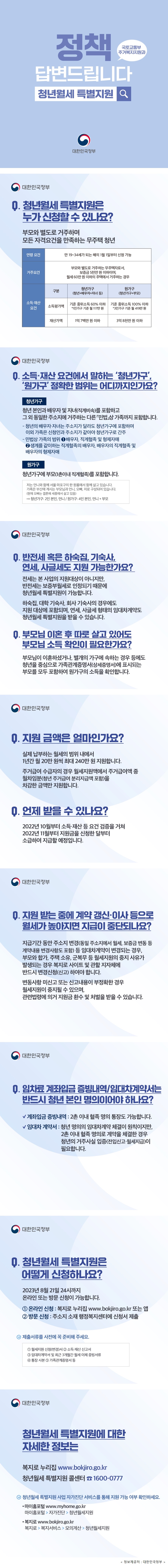 정책 답변드립니다 청년월세 특별지원 국토교통부 주거복지지원과 대한민국정부 Q. 청년월세 특별지원은 누가 신청할 수 있나요? 부모와 별도로 거주하며 모든 자격요건을 만족하는 무주택 청년 ○연령 요건 -만 19~34세가 되는 해의 1월 1일부터 신청가능 ○거주 요건 부모와 별도로 거주하는 무주택자로서, 보증금 5천만 원 이하이면서 월세가 60만 원 이하인 주택에 거주하는 경우 ○소득&middot;재산 요건 구분 /청년가구 (청년+배우자+자녀 등) /원가구 (청년가구+부모) 소득평가액 /기준 중위소득 60% 이하 *1인가구 기준 월 117만 원 /기준 중위소득 100% 이하 *3인가구 기준 월 419만 원 재산가액 /1억 7백만 원 이하 /3억 8천만 원 이하 Q. 소득&middot;재산 요건에서 말하는 &lsquo;청년가구&rsquo;, &lsquo;원가구&rsquo; 정확한 범위는 어디까지인가요? ○청년가구 -청년 본인과 배우자 및 자녀(직계비속)를 포함하고 그 외 동일한 주소지에 거주하는 다른 「민법」상 가족까지 포함합니다. -청년의 배우자&middot;자녀는 주소지가 달라도 청년가구에 포함하며 이외 가족은 신청인과 주소지가 같아야 청년가구로 간주 -민법상 가족의 범위 1.배우자, 직계혈족 및 형제자매 2.생계를 같이하는 직계혈족의 배우자, 배우자의 직계혈족 및 배우자의 형제자매 ○원가구 청년가구에 부모(1촌이내 직계혈족)를 포함합니다. *예시) 저는 언니와 함께 서울 마포구의 한 원룸에서 함께 살고 있습니다. 가족은 부산에 계시는 부모님과 언니, 오빠, 저로 구성되어 있습니다. (현재 오빠는 결혼해 세종에서 살고 있음) &rarr;청년가구: 2인 본인, 언니 / 원가구: 4인 본인, 언니 + 부모 Q. 반전세 혹은 하숙집, 기숙사, 연세, 사글세도 지원 가능한가요? 전세는 본 사업의 지원대상이 아니지만, 반전세는 보증부월세로 인정되기 때문에 지원이 가능합니다. 하숙집, 대학&middot;회사 기숙사의 경우에도 지원 대상에 포함되며, 연세, 사글세 형태의 임대차계약도 지원을 받을 수 있습니다. Q. 부모님 이혼 후 따로 살고 있어도 부모님 소득 확인이 필요한가요? 부모님이 이혼하셨거나, 별개의 가구에 속하는 경우 등에도 청년을 중심으로 가족관계증명서(상세증명서)에 표시되는 부모를 모두 포함하여 원가구의 소득을 확인합니다. Q. 지원 금액은 얼마인가요? 실제 납부하는 월세의 범위 내에서 1년간 월 20만 원씩 최대 240만 원 지원합니다. 주거급여 수급자의 경우 월세지원액에서 주거급여액 중 월차임분(청년 주거급여 분리지급액 포함)을 차감한 금액만 지원합니다. Q. 언제 받을 수 있나요? 지자체는 2022년 10월부터 소득&middot;재산 등 요건 검증을 거쳐 2022년 11월부터 지원금을 신청한 달부터 소급하여 지급할 예정입니다. Q. 지원 받는 중에 계약 갱신&middot;이사 등으로 월세가 높아지면 지급이 중단되나요? 지급기간 동안 주소지 변경(동일 주소지에서 월세, 보증금 변동 등 계약내용 변경사항도 포함) 등 임대차계약이 변경되는 경우, 부모와 합가, 주택 소유, 군복무 등 월세지원의 중지 사유가 발생되는 경우 복지로 사이트 및 관할 지자체에 반드시 변경신청(신고) 하여야 합니다. 변동사항 미신고 또는 신고내용이 부정확한 경우 월세지원이 중지될 수 있으며, 관련법령에 의거 지원금 환수 및 처벌을 받을 수 있습니다. Q. 임차료 계좌입금 증빙내역&middot;임대차계약서는 반드시 청년 본인의 명의여야 하나요? ○계좌입금 증빙내역 -2촌 이내 혈족 명의 통장도 가능합니다. ○임대차 계약서 -청년 명의의 임대차계약 체결이 원칙이지만, 2촌 이내 혈족 명의로 계약을 체결한 경우 청년의 거주사실 입증(전입신고&middot;월세지급)이 필요합니다. Q. 청년월세 특별지원은 어떻게 신청하나요? 2023년 8월 21일까지 온라인 또는 방문 신청이 가능합니다. 1. 온라인 신청: 복지로 누리집 www.bokjiro.go.kr 또는 앱 2. 방문 신청: 주소지 소재 행정복지센터에 신청서 제출 제출서류를 사전에 꼭 준비해 주세요. ① 월세지원 신청(변경)서 ② 소득&middot;재산 신고서 ③ 임대차계약서 및 최근 3개월간 월세 이체 증빙서류 ④ 통장 사본 ⑤ 가족관계증명서 등 청년월세 특별지원에 대한 자세한 정보는 -복지로 누리집 www.bokjiro.go.kr -청년월세 특별지원 콜센터 ☎ 1600-0777 ○청년월세 특별지원 사업 자가진단 서비스를 통해 지원 가능 여부 확인하세요 -마이홈포털 www.myhome.go.kr 마이홈포털 > 자가진단 > 청년월세지원 -복지로 www.bokjiro.go.kr 복지로 > 복지서비스 > 모의계산 > 청년월세지원