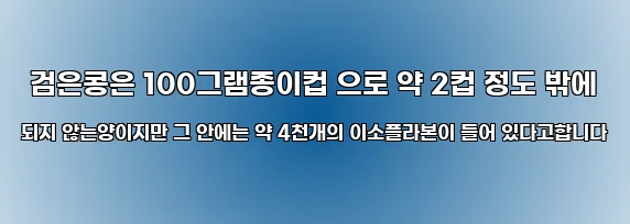  검은콩은 100그램종이컵 으로 약 2컵 정도 밖에 되지 않는양이지만 그 안에는 약 4천개의 이소플라본이 들어 있다고합니다