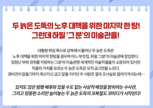 늘근도둑이야기, 코믹연극 박철민 태항호, 노후대책을 위해 두 늙은 도둑의 마지막 한탕! 그런데 하필 그곳은...?특사로 감옥에서 풀려나 또 한탕을 꿈꾸며 미술관을 잠입하는데 어마어마한 미술전시품이 많다. 하지만 늙은 도둑들은 미술에는 관심조차 없고 오로지 금고만 노리는데.. 능청스러운 코믹연기를 자랑하는 늘근도둑이야기!