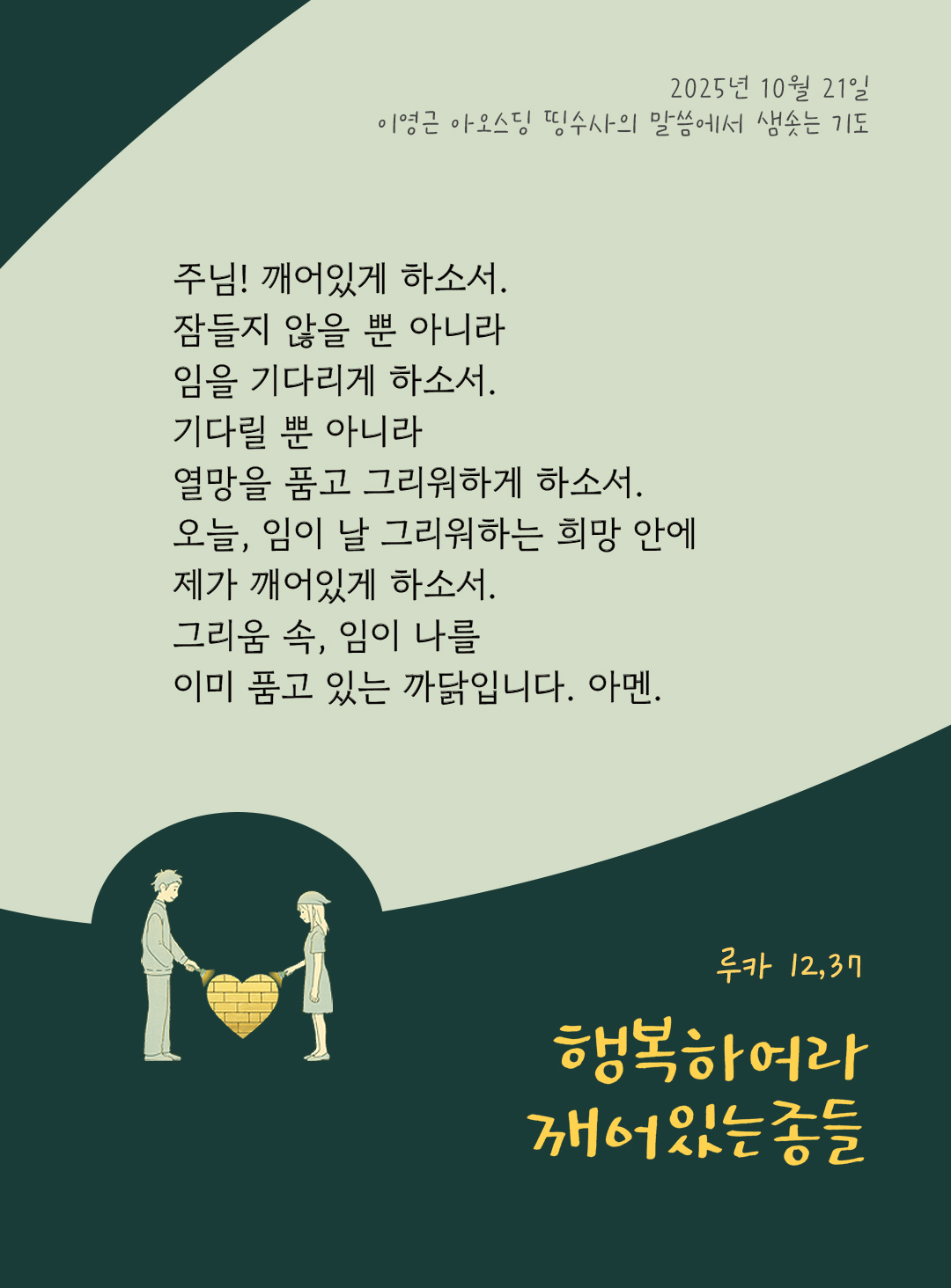 주님! 깨어있게 하소서! 잠들지 않을 뿐 아니라, 임을 기다리게 하소서! 기다릴 뿐 아니라, 열망을 품고 그리워하게 하소서. 오늘, 임이 날 그리워하는 희망 안에 제가 깨어있게 하소서. 그리움 속, 임이 나를 이미 품고 있는 까닭입니다. 아멘. by 이영근 아오스딩 신부 띵수사의 말씀에서 샘솟는 기도(말샘기도)