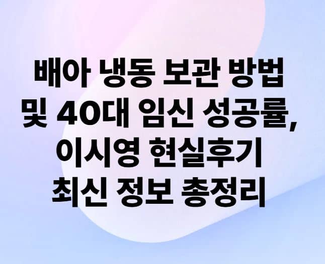 배아 냉동 보관 방법 및 40대 임신 성공률, 이시영 현실후기 최신 정보 총정리