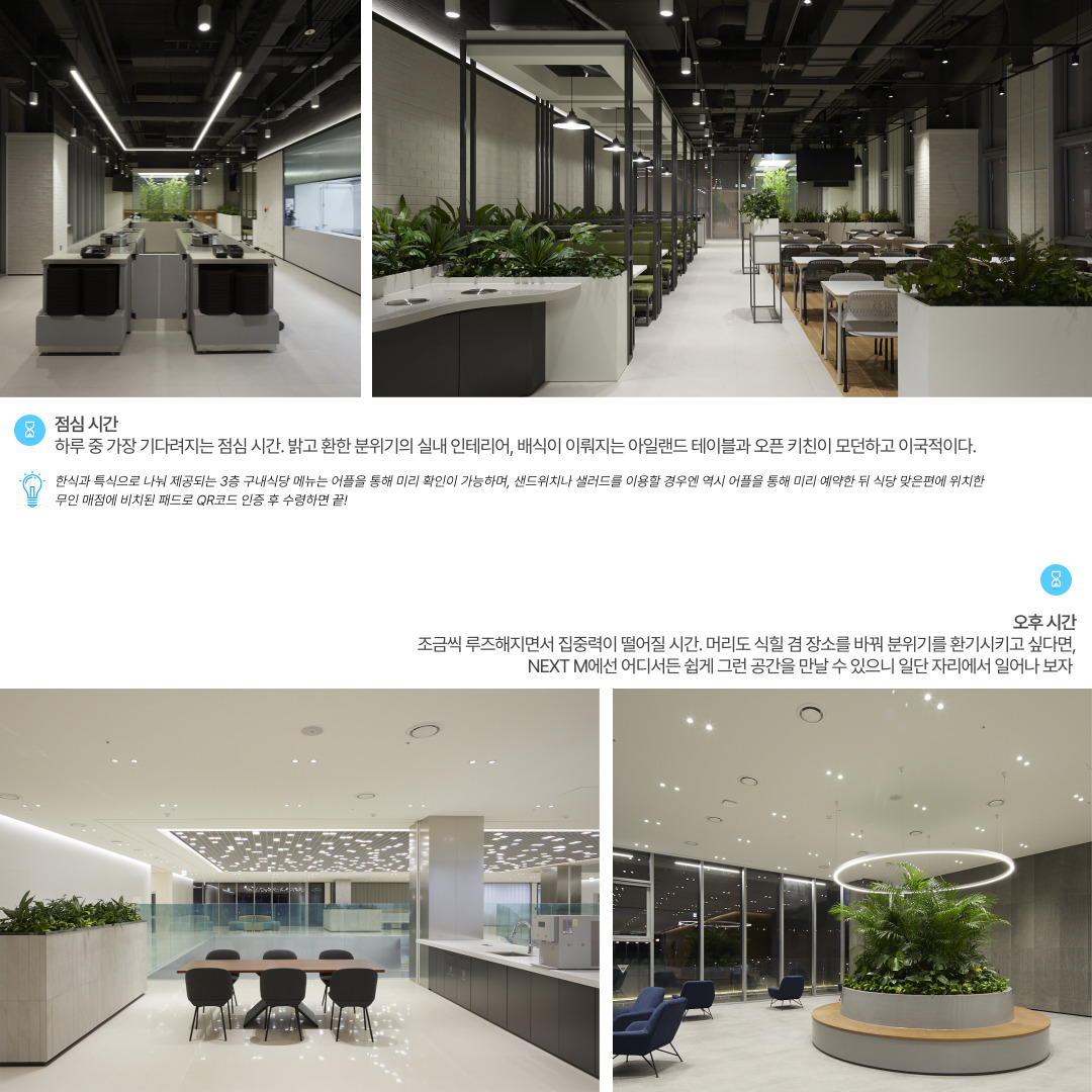 점심시간.
하루 중 가장 기다려지는 점심 시간. 밝고 환한 분위기의 실내 인테리어, 배식이 이뤄지는 아일랜드 테이블과 오픈 키친이 모던하고 이국적이다. 

오후 시간
조금씩 루즈해지면서 집중력이 떨어질 시간. 머리도 식힐 겸 장소를 바꿔 분위기를 환기시키고 싶다면, NEXT M에선 어디서든 쉽게 그런 공간을 만날 수 있으니 일단 자리에서 일어나 보자.
