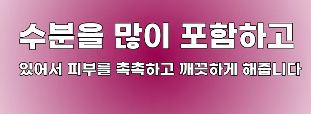  수분을 많이 포함하고 있어서 피부를 촉촉하고 깨끗하게 해줍니다