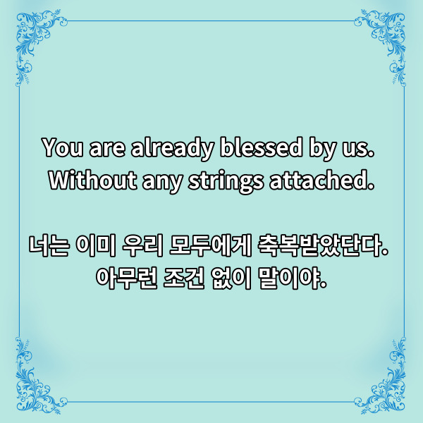 You are already blessed by us.
Without any strings attached.
너는 이미 우리 모두에게 축복받았단다.
아무런 조건 없이 말이야.
분명 한 나라의 특색 있는
문화를 배경으로 하고 있지만,
보는 이들로 하여금 눈시울을 붉히게
했던 코코의 디즈니 명언입니다.
사람은 그 존재 자체로
축복받고 사랑받을 자격이
있다고 하지만, 살아가면서
이러한 말을 듣기는 참 드물지요.
사랑받기 위해서는 어떠한
조건이 있고 무언가를 내주어야
하는 것처럼 느껴지기도 합니다.