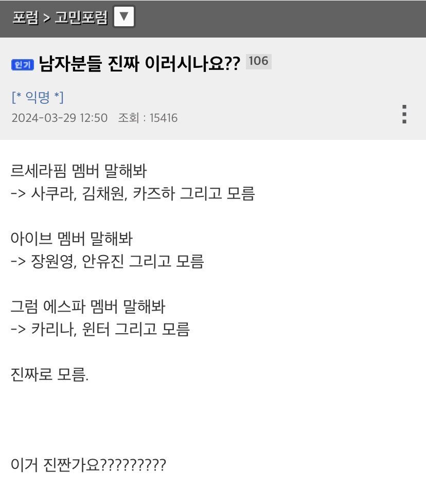 남자분들 진짜 이러시나요??

르세라핌 멤버 말해봐
-&gt; 사쿠라&#44; 김채원&#44; 카즈하 그리고 모름
아이브 멤버 말해봐
-&gt; 장원영&#44; 안유진 그리고 모름
그럼 에스파 멤버 말해봐
-&gt; 카리나&#44; 윈터 그리고 모름
진짜로 모름.
이거 진짠가요?????????