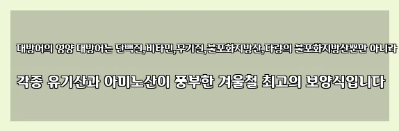  대방어의 영양 대방어는 단백질,비타민,무기질,불포화지방산,다량의 불포화지방산뿐만 아니라 각종 유기산과 아미노산이 풍부한 겨울철 최고의 보양식입니다