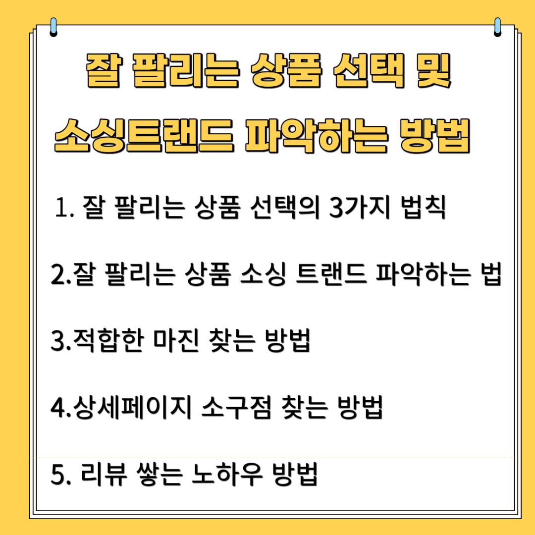 잘 팔리는 상품 선택 및 소싱 트랜드 파악하는 방법 1.잘 팔리는 상품 선택의 3가지 법칙 2.잘 팔리는 상품 소싱 트랜드 파악하는 법 3.적합한 마진 찾는 방법 4. 상세페이지 소구점 찾는 방법 5.리뷰 쌓는 노하우 방법