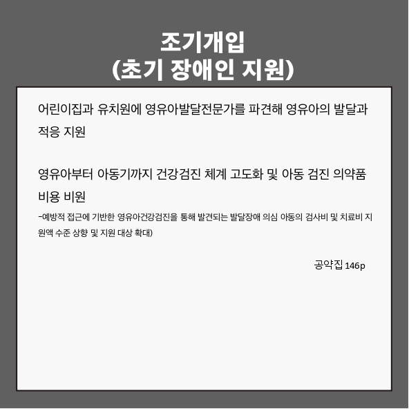 조기개입(초기 장애인 지원)
● 어린이집과 유치원에 영유아발달전문가를 파견해 영유아의 발달과 적응 지원 (공약집 146p)
● 영유아부터 아동기까지 건강검진 체계 고도화 및 아동 검진 의약품 비용 지원 (공약집 146p)
- 예방적 접근에 기반한 영유아건강검진을 통해 발견되는 발달장애 의심 아동의 검사비 및 치료비 지원액 수준 상향 및 지원 대상 확대