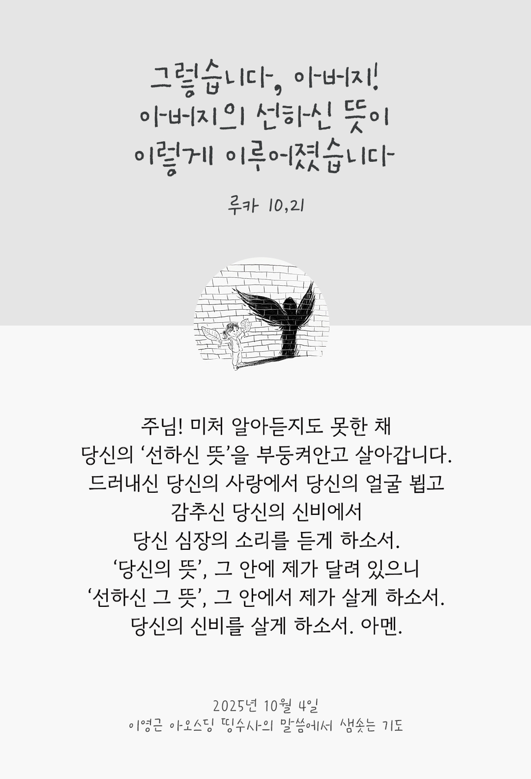 주님! 미처 알아듣지도 못한 채, 당신의 ‘선하신 뜻’을 부둥켜안고 살아갑니다. 드러내신 당신의 사랑에서 당신의 얼굴 뵙고, 감추신 당신의 신비에서 당신 심장의 소리를 듣게 하소서. ‘당신의 뜻’, 그 안에 제가 달려 있으니 ‘선하신 그 뜻’, 그 안에서 제가 살게 하소서. 당신의 신비를 살게 하소서. 아멘. by 이영근 아오스딩 신부 띵수사의 말씀에서 샘솟는 기도(말샘기도)