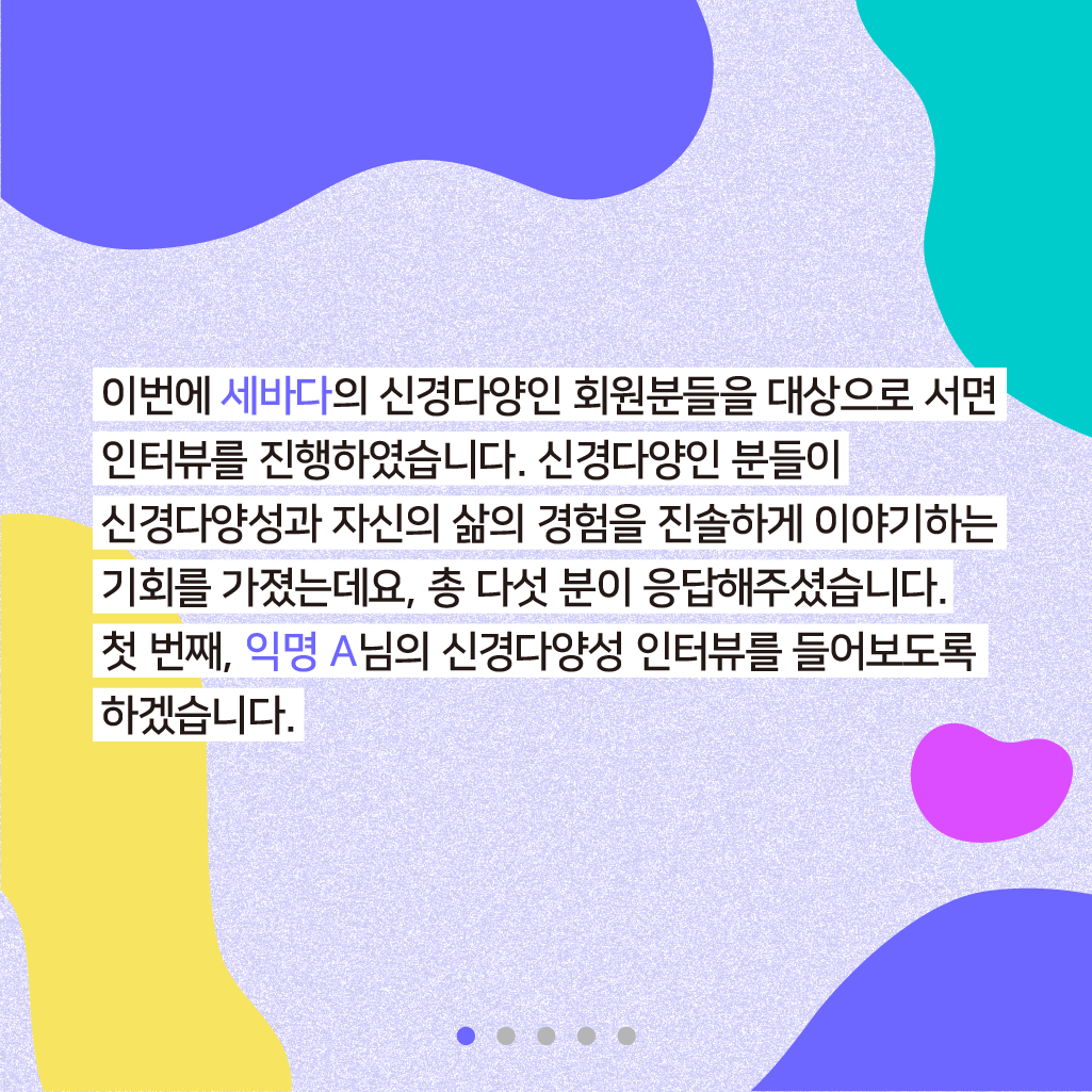 이번에 세바다의 신경다양인 회원분들을 대상으로 서면 인터뷰를 진행하였습니다. 신경다양인 분들이 신경다양성과 자신의 삶의 기회를 진솔하게 이야기하는 기회를 가졌는데요, 총 다섯 분이 응답해주셨습니다. 첫 번째, 익명 A님의 신경다양성 인터뷰를 들어보도록 하겠습니다.