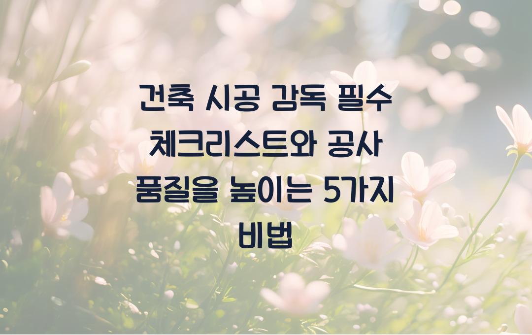 건축 시공 감독 필수 체크리스트, 공사 품질을 높이는 노하우