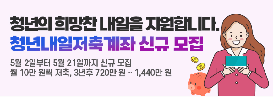 이 이미지는 청년내일저축계좌 신규 모집 안내 홍보 이미지입니다.

내용 요약:

제목: 청년의 희망찬 내일을 지원합니다.

강조 문구: 청년내일저축계좌 신규 모집

모집 기간: 5월 2일부터 5월 21일까지

혜택 안내: 월 10만 원씩 저축 시, 3년 후 최대 720만 원 ~ 1,440만 원 수령 가능

이미지에는 서류를 들고 웃고 있는 여성 일러스트와 저금통, 동전이 함께 표현되어 있어 자산 형성의 긍정적인 메시지를 전달합니다.