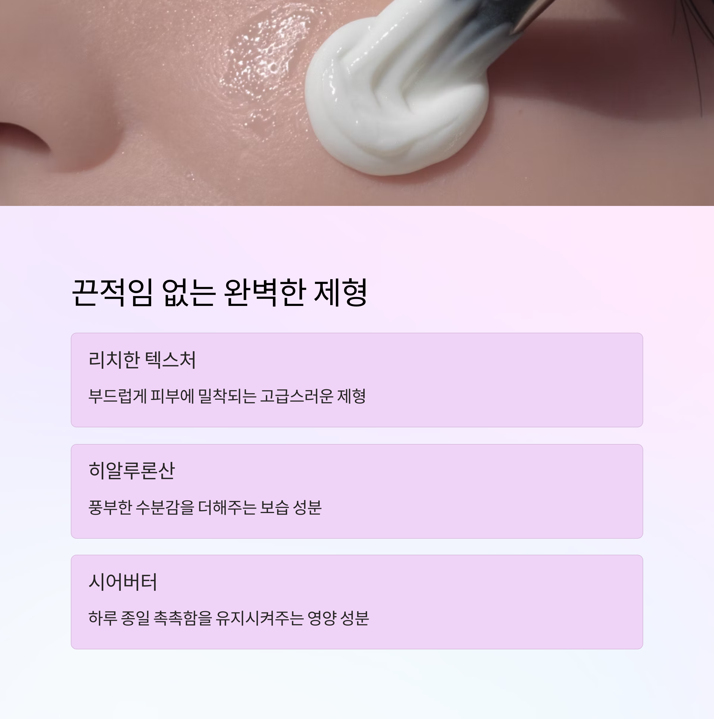 끈적임 없는 완벽한 제형

리치한 텍스처

부드럽게 피부에 밀착되는 고급스러운 제형

히알루론산

풍부한 수분감을 더해주는 보습 성분

시어버터

하루 종일 촉촉함을 유지시켜주는 영양 성분