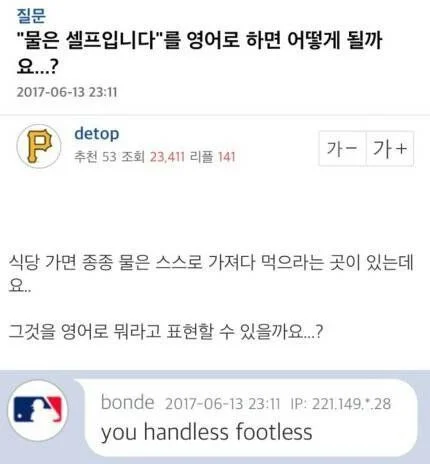 질문
&quot;물은 셀프입니다&quot;를 영어로 하면 어떻게 될까 요...?
2017-06-13 23:11
P
detop
추천 53 조회 23,411 리플 141
가가
+
식당 가면 종종 물은 스스로 가져다 먹으라는 곳이 있는데 요..
그것을 영어로 뭐라고 표현할 수 있을까요...?
bonde 2017-06-13 23:11 IP: 221.149.*.28
you handless footless