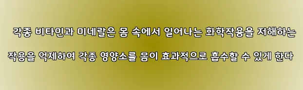 각종 비타민과 미네랄은 몸 속에서 일어나는 화학작용을 저해하는 작용을 억제하여 각종 영양소를 몸이 효과적으로 흡수할 수 있게 한다