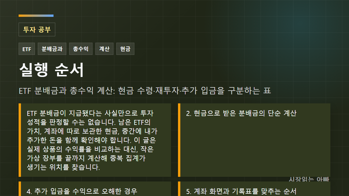 ETF 분배금과 총수익 계산: 현금 수령·재투자·추가 입금을 구분하는 표 실행 순서: ETF 분배금이 지급됐다는 사실만으로 투자 성적을 판정할 수는 없습니다. 남은 ETF의 가치, 계좌에 따로 보관한 현금, 중간에 내가 추가한 돈을 함께 확인해야 합니다. 이 글은 실제 상품의 수익률을 비교하는 대신, 작은 가상 장부를 끝까지 계산해 중복 집계가 생기는 위치를 찾습니다.; 2. 현금으로 받은 분배금의 단순 계산; 4. 추가 입금을 수익으로 오해한 경우