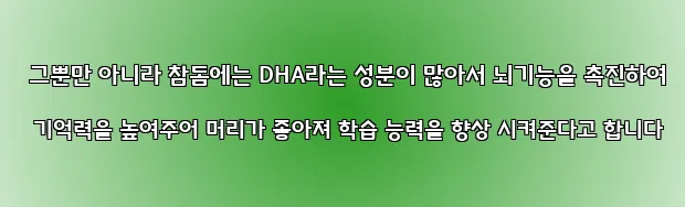  그뿐만 아니라 참돔에는 DHA라는 성분이 많아서 뇌기능을 촉진하여 기억력을 높여주어 머리가 좋아져 학습 능력을 향상 시켜준다고 합니다