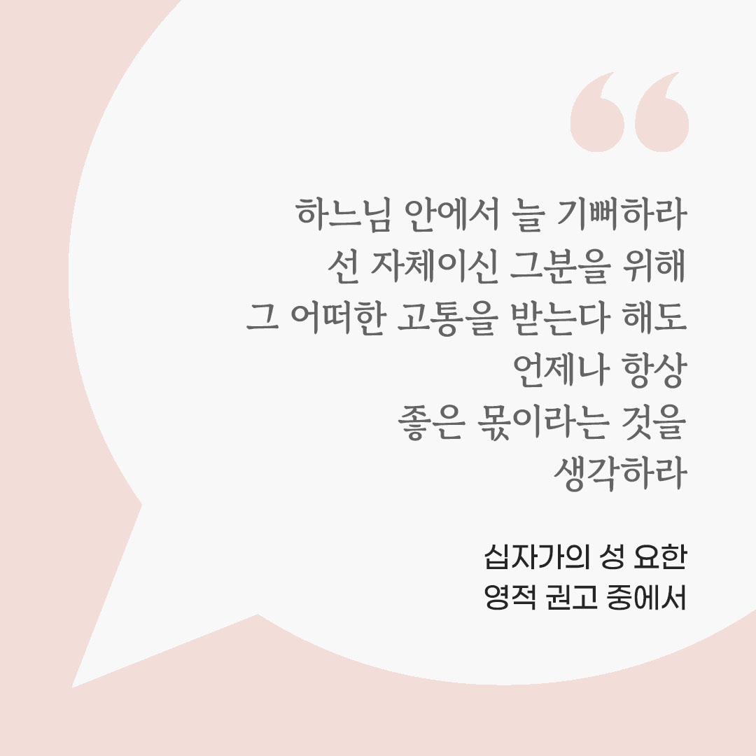 하느님 안에서 늘 기뻐하라. 선 자체이신 그분을 위해 그 어떠한 고통을 받는다 해도 언제나 항상 좋은 몫이라는 것을 생각하라. (십자가의 성 요한 영적 권고 중에서) 피어나네 마음을 살리는 가톨릭 명언 이미지