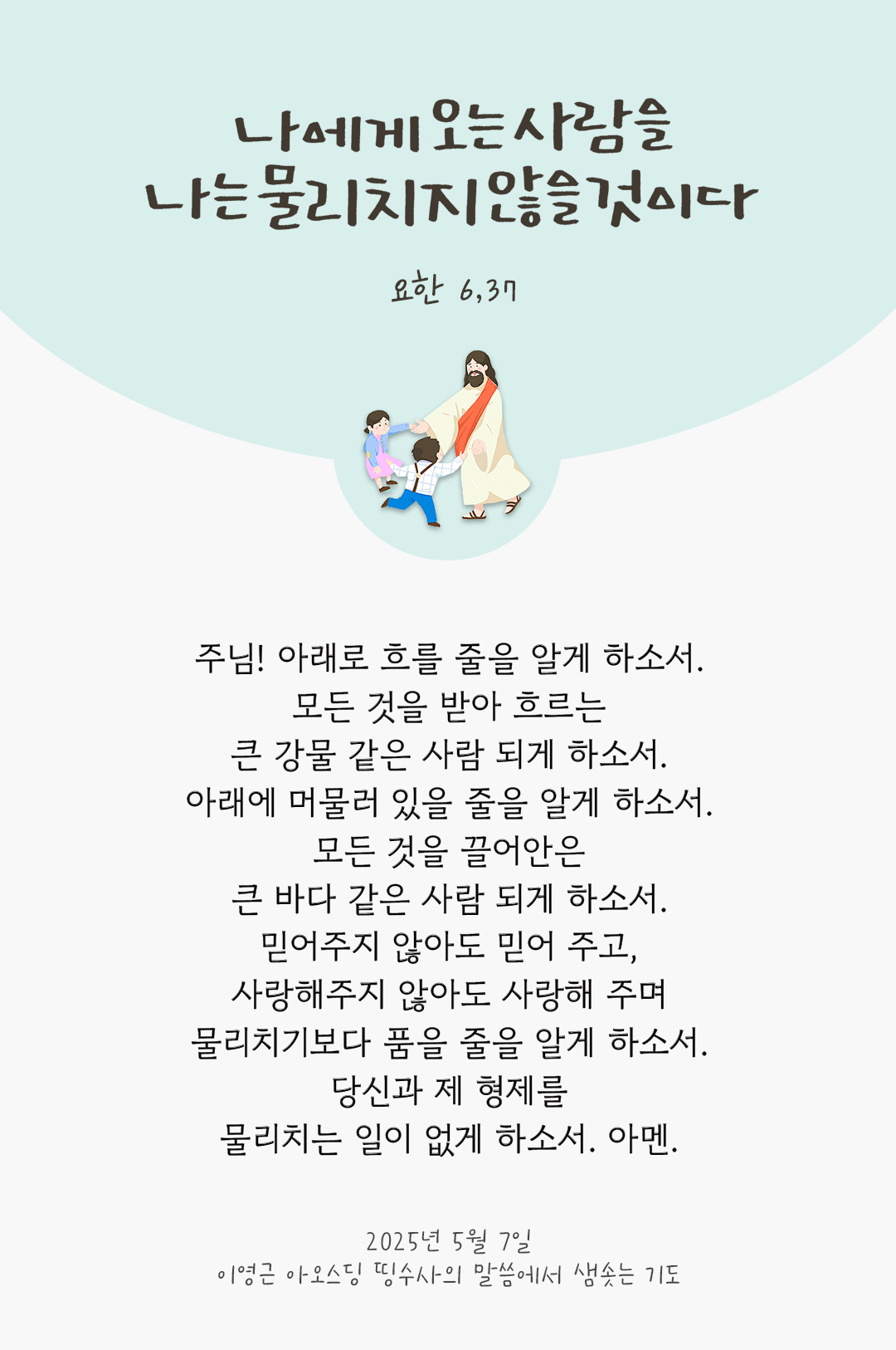 주님! 아래로 흐를 줄을 알게 하소서. 모든 것을 받아 흐르는 큰 강물 같은 사람 되게 하소서. 아래에 머물러 있을 줄을 알게 하소서. 모든 것을 끌어안은 큰 바다 같은 사람 되게 하소서. 믿어주지 않아도 믿어 주고, 사랑해주지 않아도 사랑해 주며 물리치기보다 품을 줄을 알게 하소서. 당신과 제 형제를 물리치는 일이 없게 하소서. 아멘. by 이영근 아오스딩 신부 띵수사의 말씀에서 샘솟는 기도(말샘기도)