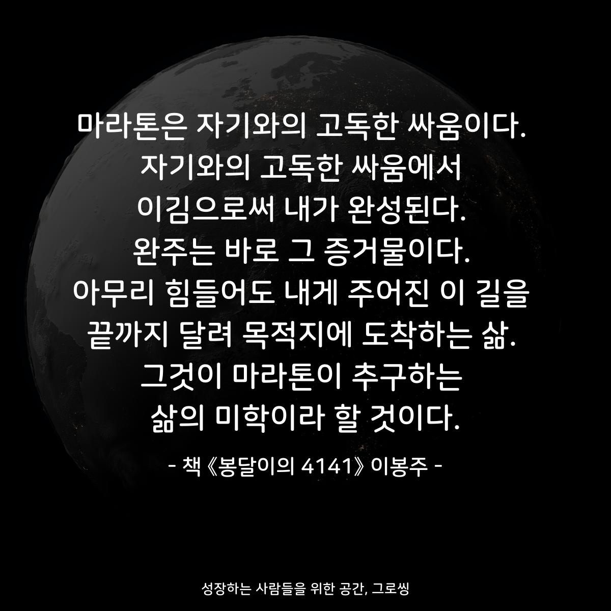 마라톤은 자기와의 고독한 싸움이다.
자기와의 고독한 싸움에서
이김으로써 내가 완성된다.
완주는 바로 그 증거물이다.
아무리 힘들어도 내게 주어진 이 길을
끝까지 달려 목적지에 도착하는 삶.
그것이 마라톤이 추구하는
삶의 미학이라 할 것이다.