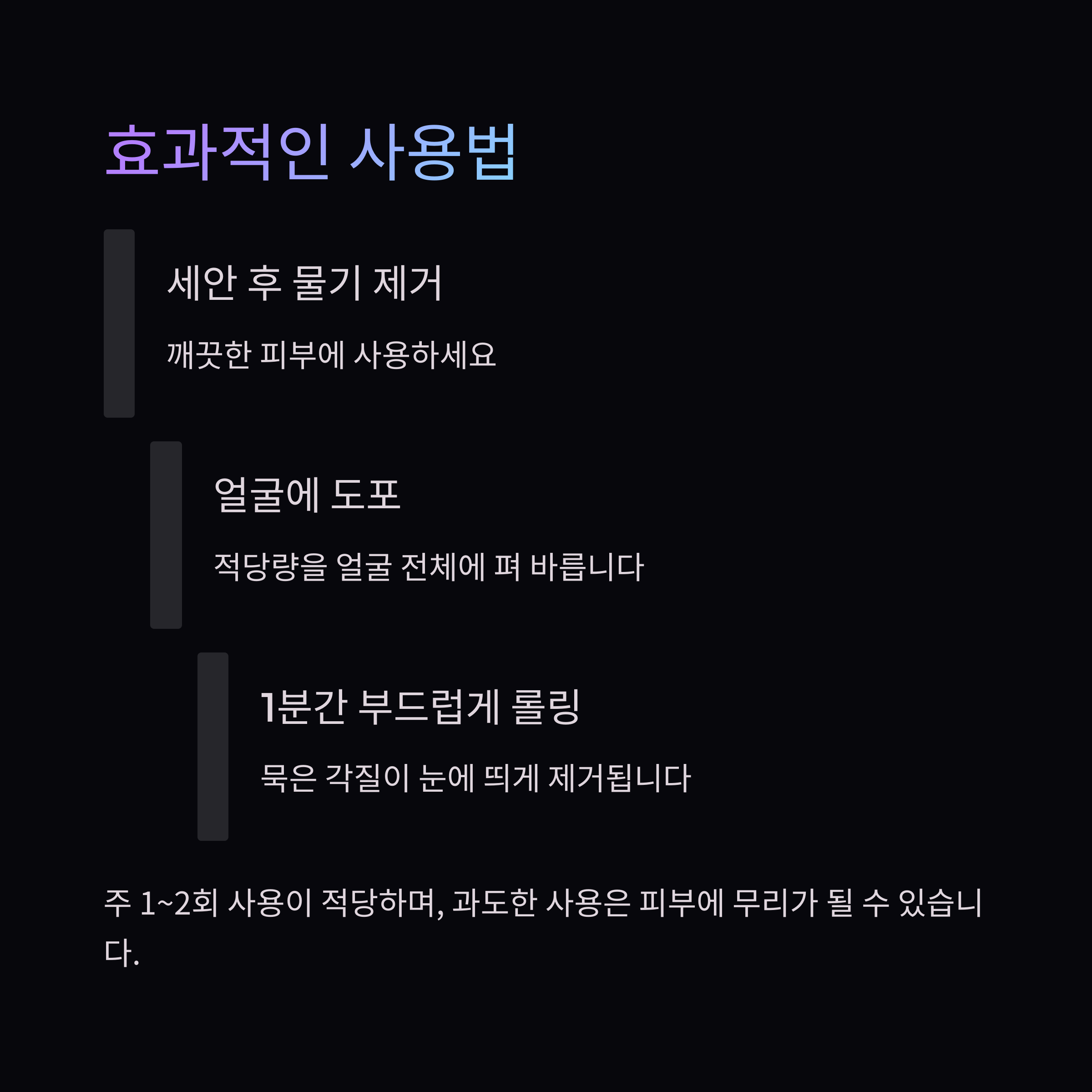 효과적인 사용법

세안 후 물기 제거

깨끗한 피부에 사용하세요

얼굴에 도포

적당량을 얼굴 전체에 펴 바릅니다

1분간 부드럽게 롤링

묵은 각질이 눈에 띄게 제거됩니다

주 1~2회 사용이 적당하며, 과도한 사용은 피부에 무리가 될 수 있습니다.