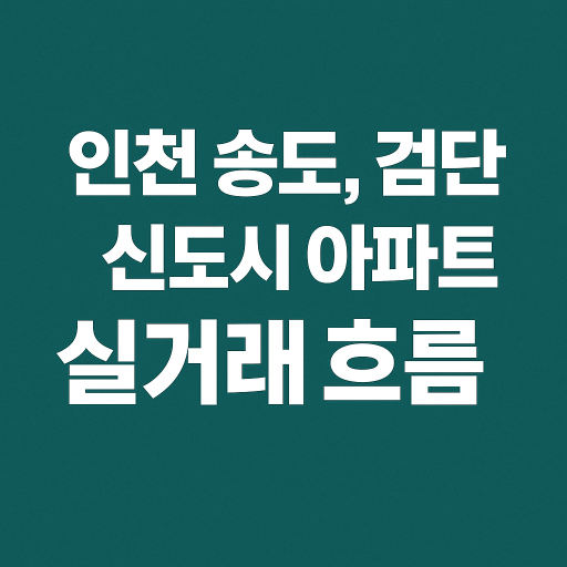 인천 송도·검단 신도시, 최근 거래 트렌드와 시세 변화