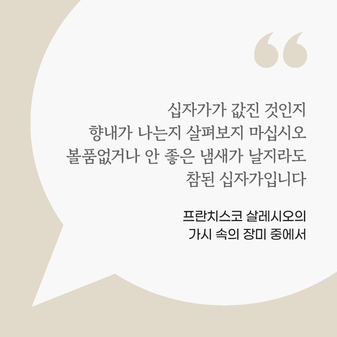 주님께서 그대의 손에 당신 자신을 내어 주시는 십자가에 사랑의 입맞춤을 하십시오. 그 십자가가 값진 것인지, 향내가 나는지 살펴보지 마십시오. 볼품없거나 안 좋은 냄새가 날지라도, 참된 십자가입니다. (프란치스코 살레시오의 가시 속의 장미 중에서)